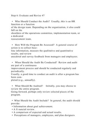 Step 6: Evaluate and Revise 47
• Who Should Conduct the Audit? Usually, this is an HR
function or a function
of the design team. Depending on the organization, it also could
fall on the
shoulders of the operations committee, implementation team, or
a dedicated
reassessment team.
• How Will the Program Be Assessed? A general course of
action is to collect base-
line information, measure the qualitative and quantitative
results, and review
anecdotal and survey feedback from managers and employees.
• When Should the Audit Be Conducted? Review and audit
are part of a continuous
improvement process and should be conducted regularly and
periodically.
Usually, a good time to conduct an audit is after a program has
been com-
pleted (e.g., annually).
• What Should Be Audited? Initially, you may choose to
review the entire program.
Going forward, perhaps only review selected pieces of the
program.
• What Should the Audit Include? In general, the audit should
provide:
• Information about goal achievement.
• A fi nancial review.
• A comparison of expected and actual results.
• Perceptions of managers, employees, and plan designers
 