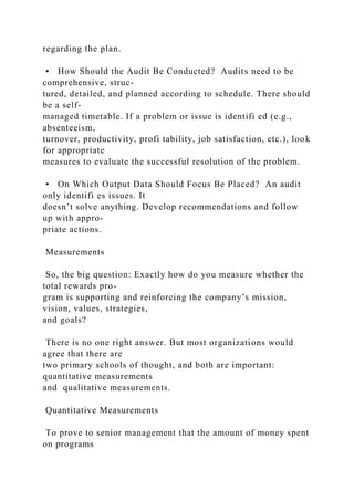 regarding the plan.
• How Should the Audit Be Conducted? Audits need to be
comprehensive, struc-
tured, detailed, and planned according to schedule. There should
be a self-
managed timetable. If a problem or issue is identifi ed (e.g.,
absenteeism,
turnover, productivity, profi tability, job satisfaction, etc.), look
for appropriate
measures to evaluate the successful resolution of the problem.
• On Which Output Data Should Focus Be Placed? An audit
only identifi es issues. It
doesn’t solve anything. Develop recommendations and follow
up with appro-
priate actions.
Measurements
So, the big question: Exactly how do you measure whether the
total rewards pro-
gram is supporting and reinforcing the company’s mission,
vision, values, strategies,
and goals?
There is no one right answer. But most organizations would
agree that there are
two primary schools of thought, and both are important:
quantitative measurements
and qualitative measurements.
Quantitative Measurements
To prove to senior management that the amount of money spent
on programs
 