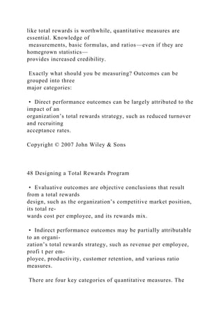 like total rewards is worthwhile, quantitative measures are
essential. Knowledge of
measurements, basic formulas, and ratios—even if they are
homegrown statistics—
provides increased credibility.
Exactly what should you be measuring? Outcomes can be
grouped into three
major categories:
• Direct performance outcomes can be largely attributed to the
impact of an
organization’s total rewards strategy, such as reduced turnover
and recruiting
acceptance rates.
Copyright © 2007 John Wiley & Sons
48 Designing a Total Rewards Program
• Evaluative outcomes are objective conclusions that result
from a total rewards
design, such as the organization’s competitive market position,
its total re-
wards cost per employee, and its rewards mix.
• Indirect performance outcomes may be partially attributable
to an organi-
zation’s total rewards strategy, such as revenue per employee,
profi t per em-
ployee, productivity, customer retention, and various ratio
measures.
There are four key categories of quantitative measures. The
 