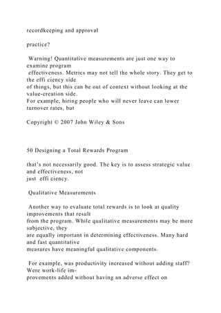 recordkeeping and approval
practice?
Warning! Quantitative measurements are just one way to
examine program
effectiveness. Metrics may not tell the whole story. They get to
the effi ciency side
of things, but this can be out of context without looking at the
value-creation side.
For example, hiring people who will never leave can lower
turnover rates, but
Copyright © 2007 John Wiley & Sons
50 Designing a Total Rewards Program
that’s not necessarily good. The key is to assess strategic value
and effectiveness, not
just effi ciency.
Qualitative Measurements
Another way to evaluate total rewards is to look at quality
improvements that result
from the program. While qualitative measurements may be more
subjective, they
are equally important in determining effectiveness. Many hard
and fast quantitative
measures have meaningful qualitative components.
For example, was productivity increased without adding staff?
Were work-life im-
provements added without having an adverse effect on
 