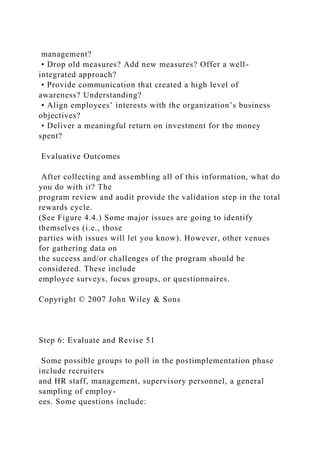 management?
• Drop old measures? Add new measures? Offer a well-
integrated approach?
• Provide communication that created a high level of
awareness? Understanding?
• Align employees’ interests with the organization’s business
objectives?
• Deliver a meaningful return on investment for the money
spent?
Evaluative Outcomes
After collecting and assembling all of this information, what do
you do with it? The
program review and audit provide the validation step in the total
rewards cycle.
(See Figure 4.4.) Some major issues are going to identify
themselves (i.e., those
parties with issues will let you know). However, other venues
for gathering data on
the success and/or challenges of the program should be
considered. These include
employee surveys, focus groups, or questionnaires.
Copyright © 2007 John Wiley & Sons
Step 6: Evaluate and Revise 51
Some possible groups to poll in the postimplementation phase
include recruiters
and HR staff, management, supervisory personnel, a general
sampling of employ-
ees. Some questions include:
 