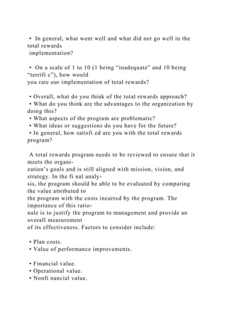 • In general, what went well and what did not go well in the
total rewards
implementation?
• On a scale of 1 to 10 (1 being “inadequate” and 10 being
“terrifi c”), how would
you rate our implementation of total rewards?
• Overall, what do you think of the total rewards approach?
• What do you think are the advantages to the organization by
doing this?
• What aspects of the program are problematic?
• What ideas or suggestions do you have for the future?
• In general, how satisfi ed are you with the total rewards
program?
A total rewards program needs to be reviewed to ensure that it
meets the organi-
zation’s goals and is still aligned with mission, vision, and
strategy. In the fi nal analy-
sis, the program should be able to be evaluated by comparing
the value attributed to
the program with the costs incurred by the program. The
importance of this ratio-
nale is to justify the program to management and provide an
overall measurement
of its effectiveness. Factors to consider include:
• Plan costs.
• Value of performance improvements.
• Financial value.
• Operational value.
• Nonfi nancial value.
 
