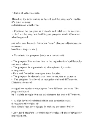 • Ratio of value to costs.
Based on the information collected and the program’s results,
it’s time to make
a decision on whether to:
• Continue the program as it stands and celebrate its success.
• Refi ne the program, building on progress made. (Examine
what happened
and what was learned. Introduce “new” plans or adjustments to
measures,
baselines, targets, etc.)
• Terminate the program (only as a last resort).
• The program has a clear link to the organization’s philosophy
and core values.
• The program is supported and championed by senior
management.
• Unit and front-line managers own the plan.
• The program is viewed as an investment, not an expense.
• The program is tailored to recognize cultural differences.
Different forms of
recognition motivate employees from different cultures. The
program should
be fl exible enough to make adjustments for these differences.
• A high level of communication and education exist
throughout the organiza-
tion. Employees are engaged in making processes better.
• Any good program is continuously evaluated and renewed for
improvement.
 