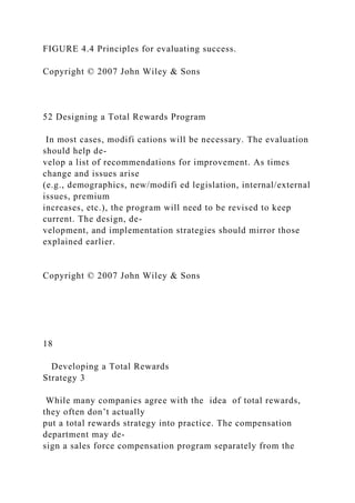 FIGURE 4.4 Principles for evaluating success.
Copyright © 2007 John Wiley & Sons
52 Designing a Total Rewards Program
In most cases, modifi cations will be necessary. The evaluation
should help de-
velop a list of recommendations for improvement. As times
change and issues arise
(e.g., demographics, new/modifi ed legislation, internal/external
issues, premium
increases, etc.), the program will need to be revised to keep
current. The design, de-
velopment, and implementation strategies should mirror those
explained earlier.
Copyright © 2007 John Wiley & Sons
18
Developing a Total Rewards
Strategy 3
While many companies agree with the idea of total rewards,
they often don’t actually
put a total rewards strategy into practice. The compensation
department may de-
sign a sales force compensation program separately from the
 