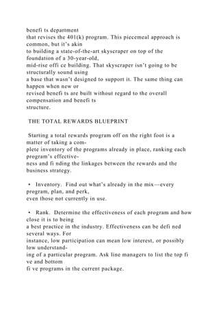 benefi ts department
that revises the 401(k) program. This piecemeal approach is
common, but it’s akin
to building a state-of-the-art skyscraper on top of the
foundation of a 30-year-old,
mid-rise offi ce building. That skyscraper isn’t going to be
structurally sound using
a base that wasn’t designed to support it. The same thing can
happen when new or
revised benefi ts are built without regard to the overall
compensation and benefi ts
structure.
THE TOTAL REWARDS BLUEPRINT
Starting a total rewards program off on the right foot is a
matter of taking a com-
plete inventory of the programs already in place, ranking each
program’s effective-
ness and fi nding the linkages between the rewards and the
business strategy.
• Inventory. Find out what’s already in the mix—every
program, plan, and perk,
even those not currently in use.
• Rank. Determine the effectiveness of each program and how
close it is to being
a best practice in the industry. Effectiveness can be defi ned
several ways. For
instance, low participation can mean low interest, or possibly
low understand-
ing of a particular program. Ask line managers to list the top fi
ve and bottom
fi ve programs in the current package.
 
