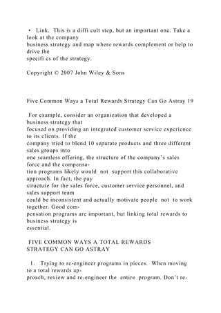 • Link. This is a diffi cult step, but an important one. Take a
look at the company
business strategy and map where rewards complement or help to
drive the
specifi cs of the strategy.
Copyright © 2007 John Wiley & Sons
Five Common Ways a Total Rewards Strategy Can Go Astray 19
For example, consider an organization that developed a
business strategy that
focused on providing an integrated customer service experience
to its clients. If the
company tried to blend 10 separate products and three different
sales groups into
one seamless offering, the structure of the company’s sales
force and the compensa-
tion programs likely would not support this collaborative
approach. In fact, the pay
structure for the sales force, customer service personnel, and
sales support team
could be inconsistent and actually motivate people not to work
together. Good com-
pensation programs are important, but linking total rewards to
business strategy is
essential.
FIVE COMMON WAYS A TOTAL REWARDS
STRATEGY CAN GO ASTRAY
1. Trying to re-engineer programs in pieces. When moving
to a total rewards ap-
proach, review and re-engineer the entire program. Don’t re-
 