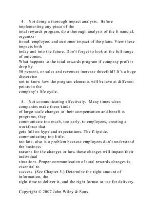 4. Not doing a thorough impact analysis. Before
implementing any piece of the
total rewards program, do a thorough analysis of the fi nancial,
organiza-
tional, employee, and customer impact of the plans. View these
impacts both
today and into the future. Don’t forget to look at the full range
of outcomes.
What happens to the total rewards program if company profi ts
drop by
50 percent, or sales and revenues increase threefold? It’s a huge
disservice
not to know how the program elements will behave at different
points in the
company’s life cycle.
5. Not communicating effectively. Many times when
companies make these kinds
of large-scale changes to their compensation and benefi ts
programs, they
communicate too much, too early, to employees, creating a
workforce that
gets full on hype and expectations. The fl ipside,
communicating too little,
too late, also is a problem because employees don’t understand
the business
reasons for the changes or how these changes will impact their
individual
situations. Proper communication of total rewards changes is
essential to
success. (See Chapter 5.) Determine the right amount of
information, the
right time to deliver it, and the right format to use for delivery.
Copyright © 2007 John Wiley & Sons
 