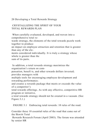 20 Developing a Total Rewards Strategy
CRYSTALLIZING THE SPIRIT OF YOUR
TOTAL REWARDS PLAN
When carefully evaluated, developed, and woven into a
comprehensive total re-
wards strategy, the elements of the total rewards puzzle work
together to produce
an impact on employee attraction and retention that is greater
than any of the ele-
ments considered individually. It is truly a strategy whose
whole is greater than the
sum of its parts.
In addition, a total rewards strategy maximizes the
organization’s return on com-
pensation, benefi ts, and other rewards dollars invested;
provides managers with
multiple tools for encouraging employee development and
rewarding performance;
and creates a rewards package that meets or exceeds the value
of a competitor’s
total rewards offerings. As with any effective, competitive HR
program or initiative,
a total rewards strategy should not be created in a vacuum. (See
Figure 3.1.)
FIGURE 3.1 Embracing total rewards: 10 rules of the road.
Consider these 10 essential rules of the road that came out of
the Hewitt Total
Rewards Research Forum (April 2003). The forum was attended
by senior HR
 