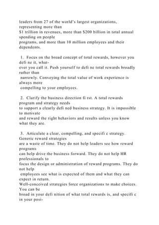 leaders from 27 of the world’s largest organizations,
representing more than
$1 trillion in revenues, more than $200 billion in total annual
spending on people
programs, and more than 10 million employees and their
dependents.
1. Focus on the broad concept of total rewards, however you
defi ne it, what-
ever you call it. Push yourself to defi ne total rewards broadly
rather than
narrowly. Conveying the total value of work experience is
always more
compelling to your employees.
2. Clarify the business direction fi rst. A total rewards
program and strategy needs
to support a clearly defi ned business strategy. It is impossible
to motivate
and reward the right behaviors and results unless you know
what they are.
3. Articulate a clear, compelling, and specifi c strategy.
Generic reward strategies
are a waste of time. They do not help leaders see how reward
programs
can help drive the business forward. They do not help HR
professionals to
focus the design or administration of reward programs. They do
not help
employees see what is expected of them and what they can
expect in return.
Well-conceived strategies force organizations to make choices.
You can be
broad in your defi nition of what total rewards is, and specifi c
in your posi-
 
