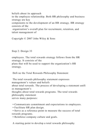 beliefs about its approach
to the employee relationship. Both HR philosophy and business
strategy are key
components to the development of an HR strategy. HR strategy
consists of the
organization’s overall plan for recruitment, retention, and
talent management of
Copyright © 2007 John Wiley & Sons
Step 2: Design 33
employees. The total rewards strategy follows from the HR
strategy. It consists of the
plans that will be used to support the organization’s HR
strategy.
Defi ne the Total Rewards Philosophy Statement
The total rewards philosophy statement expresses
management’s values and beliefs
about total rewards. The process of developing a statement unifi
es management’s
thoughts about total rewards programs. The total rewards
philosophy statement
serves many purposes:
• Communicate commitment and expectations to employees.
• Facilitate HR plan design.
• Serve as a reference point to measure the success of total
rewards programs.
• Reinforce company culture and goals.
A starting point to develop a total rewards philosophy
 