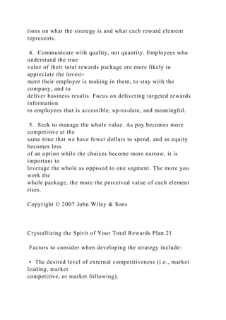 tions on what the strategy is and what each reward element
represents.
4. Communicate with quality, not quantity. Employees who
understand the true
value of their total rewards package are more likely to
appreciate the invest-
ment their employer is making in them, to stay with the
company, and to
deliver business results. Focus on delivering targeted rewards
information
to employees that is accessible, up-to-date, and meaningful.
5. Seek to manage the whole value. As pay becomes more
competitive at the
same time that we have fewer dollars to spend, and as equity
becomes less
of an option while the choices become more narrow, it is
important to
leverage the whole as opposed to one segment. The more you
work the
whole package, the more the perceived value of each element
rises.
Copyright © 2007 John Wiley & Sons
Crystallizing the Spirit of Your Total Rewards Plan 21
Factors to consider when developing the strategy include:
• The desired level of external competitiveness (i.e., market
leading, market
competitive, or market following).
 