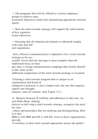 • The programs that will be offered to various employee
groups to achieve orga-
nizational objectives while also maintaining appropriate internal
equity.
• How the total rewards strategy will support the achievement
of key organiza-
tional objectives.
• Ensuring that all elements developed or enhanced comply
with state and fed-
eral regulations.
Also, effective communication is imperative for a total rewards
strategy to be suc-
cessful. Given that the message is more complex than the
traditional focus on base
pay only, a strong communication campaign that clearly identifi
es the value of the
additional components of the total rewards package is essential.
Creating a total rewards program that is unique to an
organization and based in
competitive practices is not a simple task, but one that requires
signifi cant thought,
analysis, and refi nement. (See Figure 3.2.)
6. Balance between fl exibility and adherence to the core. As
you think about making
choices in defi ning a total rewards strategy, recognize the need
for core
values and principles that are unifying and distinguishing. How
is it that
IBM is still IBM and GE is still GE, even as these organizations
provide
fl exibility in their total rewards approaches across the globe?
 
