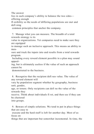 The answer
lies in each company’s ability to balance the two sides—
offering enough
fl exibility so the needs of differing populations are met and
defi ning
common principles that anchor the company.
7. Manage what you can measure. The breadth of a total
rewards strategy is its
value to organizations. Yet companies need to make sure they
are equipped
to manage such an inclusive approach. This means an ability to
mea-
sure and track the inputs into and results from a total rewards
program.
Including every reward element possible in a plan may sound
appeal-
ing, but is ultimately useless if the value of such an approach
cannot be
demonstrated to the business.
8. Recognize that the recipient defi nes value. The value of
any reward element will
vary by population segment whether by geography, business
unit, gender,
age, or tenure. Only recipients can defi ne the value of the
rewards they
receive. Think about individuals fi rst, and then see if they can
be clustered
into groups.
9. Beware of simple solutions. We tend to put in place things
that are easy to
execute and the hard stuff is left for another day. Most of us
focus on
things that are important but somewhat incremental. In time, the
 