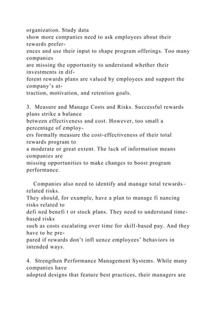 organization. Study data
show more companies need to ask employees about their
rewards prefer-
ences and use their input to shape program offerings. Too many
companies
are missing the opportunity to understand whether their
investments in dif-
ferent rewards plans are valued by employees and support the
company’s at-
traction, motivation, and retention goals.
3. Measure and Manage Costs and Risks. Successful rewards
plans strike a balance
between effectiveness and cost. However, too small a
percentage of employ-
ers formally measure the cost-effectiveness of their total
rewards program to
a moderate or great extent. The lack of information means
companies are
missing opportunities to make changes to boost program
performance.
Companies also need to identify and manage total rewards–
related risks.
They should, for example, have a plan to manage fi nancing
risks related to
defi ned benefi t or stock plans. They need to understand time-
based risks
such as costs escalating over time for skill-based pay. And they
have to be pre-
pared if rewards don’t infl uence employees’ behaviors in
intended ways.
4. Strengthen Performance Management Systems. While many
companies have
adopted designs that feature best practices, their managers are
 