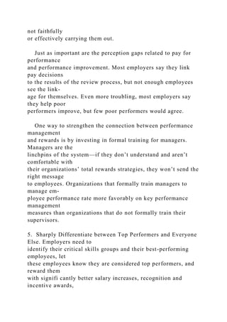 not faithfully
or effectively carrying them out.
Just as important are the perception gaps related to pay for
performance
and performance improvement. Most employers say they link
pay decisions
to the results of the review process, but not enough employees
see the link-
age for themselves. Even more troubling, most employers say
they help poor
performers improve, but few poor performers would agree.
One way to strengthen the connection between performance
management
and rewards is by investing in formal training for managers.
Managers are the
linchpins of the system—if they don’t understand and aren’t
comfortable with
their organizations’ total rewards strategies, they won’t send the
right message
to employees. Organizations that formally train managers to
manage em-
ployee performance rate more favorably on key performance
management
measures than organizations that do not formally train their
supervisors.
5. Sharply Differentiate between Top Performers and Everyone
Else. Employers need to
identify their critical skills groups and their best-performing
employees, let
these employees know they are considered top performers, and
reward them
with signifi cantly better salary increases, recognition and
incentive awards,
 