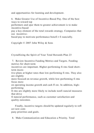 and opportunities for learning and development.
6. Make Greater Use of Incentive-Based Pay. One of the best
ways to reward top
performers and spur them to greater achievement is to make
incentive-based
pay a key element of the total rewards strategy. Companies that
use incentive-
based pay to motivate performance benefi t fi nancially.
Copyright © 2007 John Wiley & Sons
Crystallizing the Spirit of Your Total Rewards Plan 23
7. Review Incentive Funding Metrics and Targets. Funding
metrics for short-term
incentives are important. Higher-performing fi rms fund short-
term incen-
tive plans at higher rates than low-performing fi rms. They also
are slightly
more focused on revenue growth, while low-performing fi rms
focus more
on operating income growth and cash fl ow. In addition, high-
performing
fi rms are slightly more likely to include nonfi nancial measures
that drive
fi nancial performance, such as customer satisfaction and
quality outcomes.
Finally, incentive targets should be updated regularly to refl
ect new com-
pany priorities and goals.
8. Make Communication and Education a Priority. Total
 