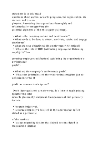 statement is to ask broad
questions about current rewards programs, the organization, its
culture, and its em-
ployees. Answering these questions thoroughly and
systematically can generate the
essential elements of the philosophy statement.
• What is the company culture and environment?
• What needs to be done to attract, motivate, retain, and engage
employees?
• What are your objectives? (In employment? Retention?)
• What is the role of HR? (Attracting employees? Retaining
employees? In-
creasing employee satisfaction? Achieving the organization’s
performance
goals?)
• What are the company’s performance goals?
• What cost constraints on the total rewards program can be
defi ned in terms of
profi t or revenue and expense?
Once these questions are answered, it’s time to begin putting
together the total
rewards philosophy statement. Components of that generally
include:
• Program objectives.
• Desired competitive position in the labor market (often
stated as a percentile
of the market).
• Values regarding factors that should be considered in
maintaining internal
 