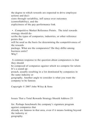 the degree to which rewards are expected to drive employee
actions and deci-
sions through variability, infl uence over outcomes
(controllability), and the
explicitness of the pay-performance link.
• Competitive Market Reference Points. The total rewards
strategy should de-
scribe the types of companies, industries, or other reference
points that
will be used as the basis for determining the competitiveness of
the rewards
package. What are the comparators? Do they differ among
business units?
Why?
A common response to the question about comparators is that
they should
be composed of companies against which we compete for talent.
It’s a sound ap-
proach, usually resulting in a list dominated by companies in
the same industry or
geography. Another angle to consider is what you want the
company to be famous
Copyright © 2007 John Wiley & Sons
Issues That a Total Rewards Strategy Should Address 25
for. Perhaps benchmark the company’s signature program
against companies that
already are famous in that area, even if it means looking beyond
the industry or
geography.
 