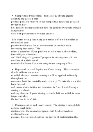 • Competitive Positioning. The strategy should clearly
describe the desired com-
petitive position relative to the competitive reference points in
the labor mar-
ket. Ideally, it should defi ne how the competitive positioning is
expected to
vary with performance or other criteria.
It is worth noting that many companies defi ne the median as
the desired com-
petitive benchmark for all components of rewards with
increasing frequency. This
raises a question: If you position all elements at the median,
how will you differenti-
ate? Defi ning a “signature” program is one way to avoid the
creation of a plain set of
rewards that looks like what every other company offers.
• Degree of Internal Equity and Consistency. The statement
should address the extent
to which the total rewards strategy will be applied uniformly
throughout the
company, both horizontally and vertically. To take the view that
both internal
and external relativities are important is fi ne, but defi ning a
strategy is about
making choices. A good strategy clearly defi nes which is more
important when
the two are in confl ict.
• Communication and Involvement. The strategy should defi
ne how much infor-
mation about the rewards programs will be disclosed and
explained to em-
ployees. It also should outline the degree of participation that
 
