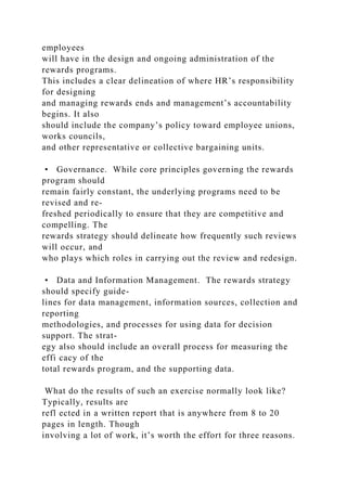 employees
will have in the design and ongoing administration of the
rewards programs.
This includes a clear delineation of where HR’s responsibility
for designing
and managing rewards ends and management’s accountability
begins. It also
should include the company’s policy toward employee unions,
works councils,
and other representative or collective bargaining units.
• Governance. While core principles governing the rewards
program should
remain fairly constant, the underlying programs need to be
revised and re-
freshed periodically to ensure that they are competitive and
compelling. The
rewards strategy should delineate how frequently such reviews
will occur, and
who plays which roles in carrying out the review and redesign.
• Data and Information Management. The rewards strategy
should specify guide-
lines for data management, information sources, collection and
reporting
methodologies, and processes for using data for decision
support. The strat-
egy also should include an overall process for measuring the
effi cacy of the
total rewards program, and the supporting data.
What do the results of such an exercise normally look like?
Typically, results are
refl ected in a written report that is anywhere from 8 to 20
pages in length. Though
involving a lot of work, it’s worth the effort for three reasons.
 