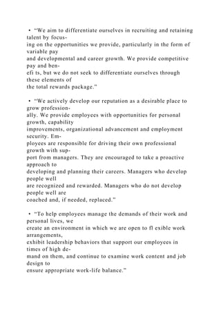 • “We aim to differentiate ourselves in recruiting and retaining
talent by focus-
ing on the opportunities we provide, particularly in the form of
variable pay
and developmental and career growth. We provide competitive
pay and ben-
efi ts, but we do not seek to differentiate ourselves through
these elements of
the total rewards package.”
• “We actively develop our reputation as a desirable place to
grow profession-
ally. We provide employees with opportunities for personal
growth, capability
improvements, organizational advancement and employment
security. Em-
ployees are responsible for driving their own professional
growth with sup-
port from managers. They are encouraged to take a proactive
approach to
developing and planning their careers. Managers who develop
people well
are recognized and rewarded. Managers who do not develop
people well are
coached and, if needed, replaced.”
• “To help employees manage the demands of their work and
personal lives, we
create an environment in which we are open to fl exible work
arrangements,
exhibit leadership behaviors that support our employees in
times of high de-
mand on them, and continue to examine work content and job
design to
ensure appropriate work-life balance.”
 