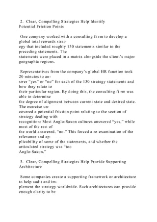 2. Clear, Compelling Strategies Help Identify
Potential Friction Points
One company worked with a consulting fi rm to develop a
global total rewards strat-
egy that included roughly 130 statements similar to the
preceding statements. The
statements were placed in a matrix alongside the client’s major
geographic regions.
Representatives from the company’s global HR function took
20 minutes to an-
swer “yes” or “no” for each of the 130 strategy statements and
how they relate to
their particular region. By doing this, the consulting fi rm was
able to determine
the degree of alignment between current state and desired state.
The exercise un-
covered a potential friction point relating to the section of
strategy dealing with
recognition: Most Anglo-Saxon cultures answered “yes,” while
most of the rest of
the world answered, “no.” This forced a re-examination of the
relevance and ap-
plicability of some of the statements, and whether the
articulated strategy was “too
Anglo-Saxon.”
3. Clear, Compelling Strategies Help Provide Supporting
Architecture
Some companies create a supporting framework or architecture
to help audit and im-
plement the strategy worldwide. Such architectures can provide
enough clarity to be
 