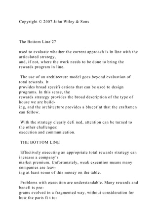 Copyright © 2007 John Wiley & Sons
The Bottom Line 27
used to evaluate whether the current approach is in line with the
articulated strategy,
and, if not, where the work needs to be done to bring the
rewards program in line.
The use of an architecture model goes beyond evaluation of
total rewards. It
provides broad specifi cations that can be used to design
programs. In this sense, the
rewards strategy provides the broad description of the type of
house we are build-
ing, and the architecture provides a blueprint that the craftsmen
can follow.
With the strategy clearly defi ned, attention can be turned to
the other challenges:
execution and communication.
THE BOTTOM LINE
Effectively executing an appropriate total rewards strategy can
increase a company’s
market premium. Unfortunately, weak execution means many
companies are leav-
ing at least some of this money on the table.
Problems with execution are understandable. Many rewards and
benefi ts pro-
grams evolved in a fragmented way, without consideration for
how the parts fi t to-
 