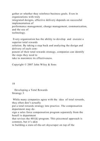 gether or whether they reinforce business goals. Even in
organizations with truly
integrated designs, effective delivery depends on successful
implementation of
performance management, change management, communication,
and the use of
technology.
Every organization has the ability to develop and execute a
superior total rewards
solution. By taking a step back and analyzing the design and
delivery of each com-
ponent of their total rewards strategy, companies can identify
the steps they need to
take to maximize its effectiveness.
Copyright © 2007 John Wiley & Sons
18
Developing a Total Rewards
Strategy 3
While many companies agree with the idea of total rewards,
they often don’t actually
put a total rewards strategy into practice. The compensation
department may de-
sign a sales force compensation program separately from the
benefi ts department
that revises the 401(k) program. This piecemeal approach is
common, but it’s akin
to building a state-of-the-art skyscraper on top of the
 