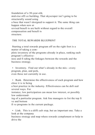 foundation of a 30-year-old,
mid-rise offi ce building. That skyscraper isn’t going to be
structurally sound using
a base that wasn’t designed to support it. The same thing can
happen when new or
revised benefi ts are built without regard to the overall
compensation and benefi ts
structure.
THE TOTAL REWARDS BLUEPRINT
Starting a total rewards program off on the right foot is a
matter of taking a com-
plete inventory of the programs already in place, ranking each
program’s effective-
ness and fi nding the linkages between the rewards and the
business strategy.
• Inventory. Find out what’s already in the mix—every
program, plan, and perk,
even those not currently in use.
• Rank. Determine the effectiveness of each program and how
close it is to being
a best practice in the industry. Effectiveness can be defi ned
several ways. For
instance, low participation can mean low interest, or possibly
low understand-
ing of a particular program. Ask line managers to list the top fi
ve and bottom
fi ve programs in the current package.
• Link. This is a diffi cult step, but an important one. Take a
look at the company
business strategy and map where rewards complement or help to
drive the
 