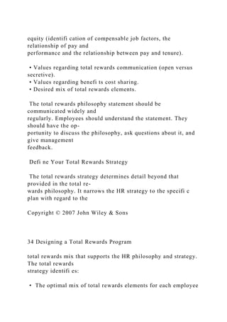 equity (identifi cation of compensable job factors, the
relationship of pay and
performance and the relationship between pay and tenure).
• Values regarding total rewards communication (open versus
secretive).
• Values regarding benefi ts cost sharing.
• Desired mix of total rewards elements.
The total rewards philosophy statement should be
communicated widely and
regularly. Employees should understand the statement. They
should have the op-
portunity to discuss the philosophy, ask questions about it, and
give management
feedback.
Defi ne Your Total Rewards Strategy
The total rewards strategy determines detail beyond that
provided in the total re-
wards philosophy. It narrows the HR strategy to the specifi c
plan with regard to the
Copyright © 2007 John Wiley & Sons
34 Designing a Total Rewards Program
total rewards mix that supports the HR philosophy and strategy.
The total rewards
strategy identifi es:
• The optimal mix of total rewards elements for each employee
 