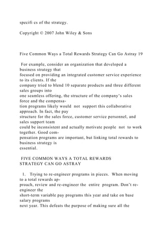 specifi cs of the strategy.
Copyright © 2007 John Wiley & Sons
Five Common Ways a Total Rewards Strategy Can Go Astray 19
For example, consider an organization that developed a
business strategy that
focused on providing an integrated customer service experience
to its clients. If the
company tried to blend 10 separate products and three different
sales groups into
one seamless offering, the structure of the company’s sales
force and the compensa-
tion programs likely would not support this collaborative
approach. In fact, the pay
structure for the sales force, customer service personnel, and
sales support team
could be inconsistent and actually motivate people not to work
together. Good com-
pensation programs are important, but linking total rewards to
business strategy is
essential.
FIVE COMMON WAYS A TOTAL REWARDS
STRATEGY CAN GO ASTRAY
1. Trying to re-engineer programs in pieces. When moving
to a total rewards ap-
proach, review and re-engineer the entire program. Don’t re-
engineer the
short-term variable pay programs this year and take on base
salary programs
next year. This defeats the purpose of making sure all the
 
