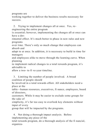 programs are
working together to deliver the business results necessary for
success.
2. Trying to implement changes all at once. Yes, re-
engineering the entire program
is essential; however, implementing the changes all at once can
have a det-
rimental effect. It’s much better to phase in new rules and new
programs
over time. There’s only so much change that employees can
absorb and
adapt to at once. In addition, it is necessary to build in time for
managers
and employees alike to move through the learning curve. When
planning
to implement radical changes to a total rewards program, it’s
advisable to
allow a two- to fi ve-year timeline.
3. Limiting the number of people involved. A broad
coalition of people should
be involved in a total rewards effort. All stakeholders need a
place at the
table—human resources, executives, fi nance, employees, board
of directors,
customers. While it may be easier to exclude some groups for
the sake of
simplicity, it’s far too easy to overlook key elements without
input of every
group that will be impacted by the programs.
4. Not doing a thorough impact analysis. Before
implementing any piece of the
total rewards program, do a thorough analysis of the fi nancial,
organiza-
 