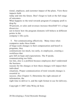 tional, employee, and customer impact of the plans. View these
impacts both
today and into the future. Don’t forget to look at the full range
of outcomes.
What happens to the total rewards program if company profi ts
drop by
50 percent, or sales and revenues increase threefold? It’s a huge
disservice
not to know how the program elements will behave at different
points in the
company’s life cycle.
5. Not communicating effectively. Many times when
companies make these kinds
of large-scale changes to their compensation and benefi ts
programs, they
communicate too much, too early, to employees, creating a
workforce that
gets full on hype and expectations. The fl ipside,
communicating too little,
too late, also is a problem because employees don’t understand
the business
reasons for the changes or how these changes will impact their
individual
situations. Proper communication of total rewards changes is
essential to
success. (See Chapter 5.) Determine the right amount of
information, the
right time to deliver it, and the right format to use for delivery.
Copyright © 2007 John Wiley & Sons
20 Developing a Total Rewards Strategy
 