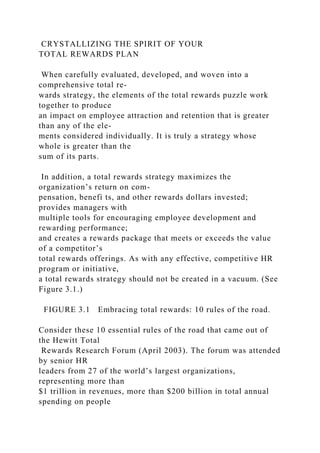 CRYSTALLIZING THE SPIRIT OF YOUR
TOTAL REWARDS PLAN
When carefully evaluated, developed, and woven into a
comprehensive total re-
wards strategy, the elements of the total rewards puzzle work
together to produce
an impact on employee attraction and retention that is greater
than any of the ele-
ments considered individually. It is truly a strategy whose
whole is greater than the
sum of its parts.
In addition, a total rewards strategy maximizes the
organization’s return on com-
pensation, benefi ts, and other rewards dollars invested;
provides managers with
multiple tools for encouraging employee development and
rewarding performance;
and creates a rewards package that meets or exceeds the value
of a competitor’s
total rewards offerings. As with any effective, competitive HR
program or initiative,
a total rewards strategy should not be created in a vacuum. (See
Figure 3.1.)
FIGURE 3.1 Embracing total rewards: 10 rules of the road.
Consider these 10 essential rules of the road that came out of
the Hewitt Total
Rewards Research Forum (April 2003). The forum was attended
by senior HR
leaders from 27 of the world’s largest organizations,
representing more than
$1 trillion in revenues, more than $200 billion in total annual
spending on people
 