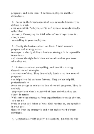 programs, and more than 10 million employees and their
dependents.
1. Focus on the broad concept of total rewards, however you
defi ne it, what-
ever you call it. Push yourself to defi ne total rewards broadly
rather than
narrowly. Conveying the total value of work experience is
always more
compelling to your employees.
2. Clarify the business direction fi rst. A total rewards
program and strategy needs
to support a clearly defi ned business strategy. It is impossible
to motivate
and reward the right behaviors and results unless you know
what they are.
3. Articulate a clear, compelling, and specifi c strategy.
Generic reward strategies
are a waste of time. They do not help leaders see how reward
programs
can help drive the business forward. They do not help HR
professionals to
focus the design or administration of reward programs. They do
not help
employees see what is expected of them and what they can
expect in return.
Well-conceived strategies force organizations to make choices.
You can be
broad in your defi nition of what total rewards is, and specifi c
in your posi-
tions on what the strategy is and what each reward element
represents.
4. Communicate with quality, not quantity. Employees who
 