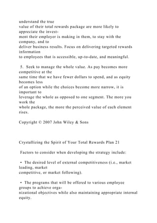 understand the true
value of their total rewards package are more likely to
appreciate the invest-
ment their employer is making in them, to stay with the
company, and to
deliver business results. Focus on delivering targeted rewards
information
to employees that is accessible, up-to-date, and meaningful.
5. Seek to manage the whole value. As pay becomes more
competitive at the
same time that we have fewer dollars to spend, and as equity
becomes less
of an option while the choices become more narrow, it is
important to
leverage the whole as opposed to one segment. The more you
work the
whole package, the more the perceived value of each element
rises.
Copyright © 2007 John Wiley & Sons
Crystallizing the Spirit of Your Total Rewards Plan 21
Factors to consider when developing the strategy include:
• The desired level of external competitiveness (i.e., market
leading, market
competitive, or market following).
• The programs that will be offered to various employee
groups to achieve orga-
nizational objectives while also maintaining appropriate internal
equity.
 