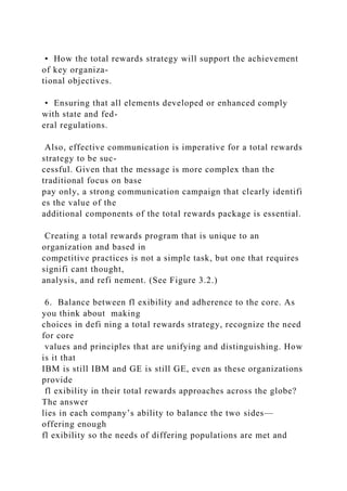 • How the total rewards strategy will support the achievement
of key organiza-
tional objectives.
• Ensuring that all elements developed or enhanced comply
with state and fed-
eral regulations.
Also, effective communication is imperative for a total rewards
strategy to be suc-
cessful. Given that the message is more complex than the
traditional focus on base
pay only, a strong communication campaign that clearly identifi
es the value of the
additional components of the total rewards package is essential.
Creating a total rewards program that is unique to an
organization and based in
competitive practices is not a simple task, but one that requires
signifi cant thought,
analysis, and refi nement. (See Figure 3.2.)
6. Balance between fl exibility and adherence to the core. As
you think about making
choices in defi ning a total rewards strategy, recognize the need
for core
values and principles that are unifying and distinguishing. How
is it that
IBM is still IBM and GE is still GE, even as these organizations
provide
fl exibility in their total rewards approaches across the globe?
The answer
lies in each company’s ability to balance the two sides—
offering enough
fl exibility so the needs of differing populations are met and
 