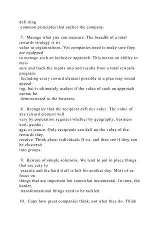 defi ning
common principles that anchor the company.
7. Manage what you can measure. The breadth of a total
rewards strategy is its
value to organizations. Yet companies need to make sure they
are equipped
to manage such an inclusive approach. This means an ability to
mea-
sure and track the inputs into and results from a total rewards
program.
Including every reward element possible in a plan may sound
appeal-
ing, but is ultimately useless if the value of such an approach
cannot be
demonstrated to the business.
8. Recognize that the recipient defi nes value. The value of
any reward element will
vary by population segment whether by geography, business
unit, gender,
age, or tenure. Only recipients can defi ne the value of the
rewards they
receive. Think about individuals fi rst, and then see if they can
be clustered
into groups.
9. Beware of simple solutions. We tend to put in place things
that are easy to
execute and the hard stuff is left for another day. Most of us
focus on
things that are important but somewhat incremental. In time, the
harder,
transformational things need to be tackled.
10. Copy how great companies think, not what they do. Think
 