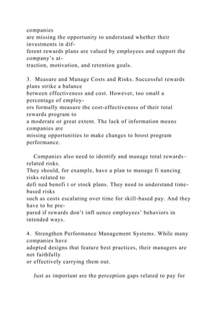 companies
are missing the opportunity to understand whether their
investments in dif-
ferent rewards plans are valued by employees and support the
company’s at-
traction, motivation, and retention goals.
3. Measure and Manage Costs and Risks. Successful rewards
plans strike a balance
between effectiveness and cost. However, too small a
percentage of employ-
ers formally measure the cost-effectiveness of their total
rewards program to
a moderate or great extent. The lack of information means
companies are
missing opportunities to make changes to boost program
performance.
Companies also need to identify and manage total rewards–
related risks.
They should, for example, have a plan to manage fi nancing
risks related to
defi ned benefi t or stock plans. They need to understand time-
based risks
such as costs escalating over time for skill-based pay. And they
have to be pre-
pared if rewards don’t infl uence employees’ behaviors in
intended ways.
4. Strengthen Performance Management Systems. While many
companies have
adopted designs that feature best practices, their managers are
not faithfully
or effectively carrying them out.
Just as important are the perception gaps related to pay for
 