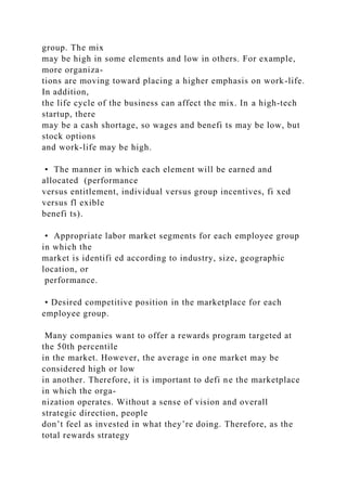 group. The mix
may be high in some elements and low in others. For example,
more organiza-
tions are moving toward placing a higher emphasis on work-life.
In addition,
the life cycle of the business can affect the mix. In a high-tech
startup, there
may be a cash shortage, so wages and benefi ts may be low, but
stock options
and work-life may be high.
• The manner in which each element will be earned and
allocated (performance
versus entitlement, individual versus group incentives, fi xed
versus fl exible
benefi ts).
• Appropriate labor market segments for each employee group
in which the
market is identifi ed according to industry, size, geographic
location, or
performance.
• Desired competitive position in the marketplace for each
employee group.
Many companies want to offer a rewards program targeted at
the 50th percentile
in the market. However, the average in one market may be
considered high or low
in another. Therefore, it is important to defi ne the marketplace
in which the orga-
nization operates. Without a sense of vision and overall
strategic direction, people
don’t feel as invested in what they’re doing. Therefore, as the
total rewards strategy
 