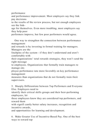 performance
and performance improvement. Most employers say they link
pay decisions
to the results of the review process, but not enough employees
see the link-
age for themselves. Even more troubling, most employers say
they help poor
performers improve, but few poor performers would agree.
One way to strengthen the connection between performance
management
and rewards is by investing in formal training for managers.
Managers are the
linchpins of the system—if they don’t understand and aren’t
comfortable with
their organizations’ total rewards strategies, they won’t send the
right message
to employees. Organizations that formally train managers to
manage em-
ployee performance rate more favorably on key performance
management
measures than organizations that do not formally train their
supervisors.
5. Sharply Differentiate between Top Performers and Everyone
Else. Employers need to
identify their critical skills groups and their best-performing
employees, let
these employees know they are considered top performers, and
reward them
with signifi cantly better salary increases, recognition and
incentive awards,
and opportunities for learning and development.
6. Make Greater Use of Incentive-Based Pay. One of the best
ways to reward top
 