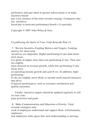 performers and spur them to greater achievement is to make
incentive-based
pay a key element of the total rewards strategy. Companies that
use incentive-
based pay to motivate performance benefi t fi nancially.
Copyright © 2007 John Wiley & Sons
Crystallizing the Spirit of Your Total Rewards Plan 23
7. Review Incentive Funding Metrics and Targets. Funding
metrics for short-term
incentives are important. Higher-performing fi rms fund short-
term incen-
tive plans at higher rates than low-performing fi rms. They also
are slightly
more focused on revenue growth, while low-performing fi rms
focus more
on operating income growth and cash fl ow. In addition, high-
performing
fi rms are slightly more likely to include nonfi nancial measures
that drive
fi nancial performance, such as customer satisfaction and
quality outcomes.
Finally, incentive targets should be updated regularly to refl
ect new com-
pany priorities and goals.
8. Make Communication and Education a Priority. Total
rewards strategies only
work if employees understand and support them. Unfortunately,
employers
and employees alike agree that such understanding is missing.
 
