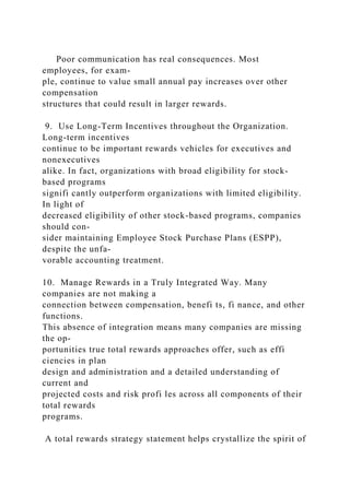 Poor communication has real consequences. Most
employees, for exam-
ple, continue to value small annual pay increases over other
compensation
structures that could result in larger rewards.
9. Use Long-Term Incentives throughout the Organization.
Long-term incentives
continue to be important rewards vehicles for executives and
nonexecutives
alike. In fact, organizations with broad eligibility for stock-
based programs
signifi cantly outperform organizations with limited eligibility.
In light of
decreased eligibility of other stock-based programs, companies
should con-
sider maintaining Employee Stock Purchase Plans (ESPP),
despite the unfa-
vorable accounting treatment.
10. Manage Rewards in a Truly Integrated Way. Many
companies are not making a
connection between compensation, benefi ts, fi nance, and other
functions.
This absence of integration means many companies are missing
the op-
portunities true total rewards approaches offer, such as effi
ciencies in plan
design and administration and a detailed understanding of
current and
projected costs and risk profi les across all components of their
total rewards
programs.
A total rewards strategy statement helps crystallize the spirit of
 