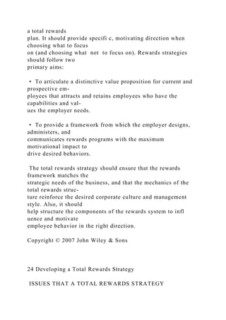 a total rewards
plan. It should provide specifi c, motivating direction when
choosing what to focus
on (and choosing what not to focus on). Rewards strategies
should follow two
primary aims:
• To articulate a distinctive value proposition for current and
prospective em-
ployees that attracts and retains employees who have the
capabilities and val-
ues the employer needs.
• To provide a framework from which the employer designs,
administers, and
communicates rewards programs with the maximum
motivational impact to
drive desired behaviors.
The total rewards strategy should ensure that the rewards
framework matches the
strategic needs of the business, and that the mechanics of the
total rewards struc-
ture reinforce the desired corporate culture and management
style. Also, it should
help structure the components of the rewards system to infl
uence and motivate
employee behavior in the right direction.
Copyright © 2007 John Wiley & Sons
24 Developing a Total Rewards Strategy
ISSUES THAT A TOTAL REWARDS STRATEGY
 