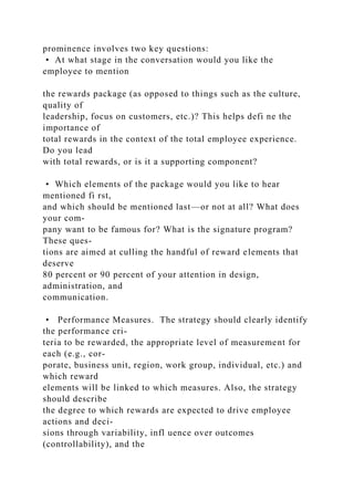 prominence involves two key questions:
• At what stage in the conversation would you like the
employee to mention
the rewards package (as opposed to things such as the culture,
quality of
leadership, focus on customers, etc.)? This helps defi ne the
importance of
total rewards in the context of the total employee experience.
Do you lead
with total rewards, or is it a supporting component?
• Which elements of the package would you like to hear
mentioned fi rst,
and which should be mentioned last—or not at all? What does
your com-
pany want to be famous for? What is the signature program?
These ques-
tions are aimed at culling the handful of reward elements that
deserve
80 percent or 90 percent of your attention in design,
administration, and
communication.
• Performance Measures. The strategy should clearly identify
the performance cri-
teria to be rewarded, the appropriate level of measurement for
each (e.g., cor-
porate, business unit, region, work group, individual, etc.) and
which reward
elements will be linked to which measures. Also, the strategy
should describe
the degree to which rewards are expected to drive employee
actions and deci-
sions through variability, infl uence over outcomes
(controllability), and the
 