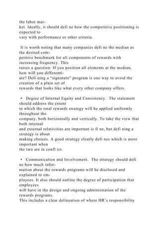 the labor mar-
ket. Ideally, it should defi ne how the competitive positioning is
expected to
vary with performance or other criteria.
It is worth noting that many companies defi ne the median as
the desired com-
petitive benchmark for all components of rewards with
increasing frequency. This
raises a question: If you position all elements at the median,
how will you differenti-
ate? Defi ning a “signature” program is one way to avoid the
creation of a plain set of
rewards that looks like what every other company offers.
• Degree of Internal Equity and Consistency. The statement
should address the extent
to which the total rewards strategy will be applied uniformly
throughout the
company, both horizontally and vertically. To take the view that
both internal
and external relativities are important is fi ne, but defi ning a
strategy is about
making choices. A good strategy clearly defi nes which is more
important when
the two are in confl ict.
• Communication and Involvement. The strategy should defi
ne how much infor-
mation about the rewards programs will be disclosed and
explained to em-
ployees. It also should outline the degree of participation that
employees
will have in the design and ongoing administration of the
rewards programs.
This includes a clear delineation of where HR’s responsibility
 