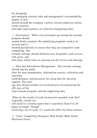 for designing
and managing rewards ends and management’s accountability
begins. It also
should include the company’s policy toward employee unions,
works councils,
and other representative or collective bargaining units.
• Governance. While core principles governing the rewards
program should
remain fairly constant, the underlying programs need to be
revised and re-
freshed periodically to ensure that they are competitive and
compelling. The
rewards strategy should delineate how frequently such reviews
will occur, and
who plays which roles in carrying out the review and redesign.
• Data and Information Management. The rewards strategy
should specify guide-
lines for data management, information sources, collection and
reporting
methodologies, and processes for using data for decision
support. The strat-
egy also should include an overall process for measuring the
effi cacy of the
total rewards program, and the supporting data.
What do the results of such an exercise normally look like?
Typically, results are
refl ected in a written report that is anywhere from 8 to 20
pages in length. Though
involving a lot of work, it’s worth the effort for three reasons.
1. Clear, Compelling Strategies Help People Make Good
Decisions Faster
 