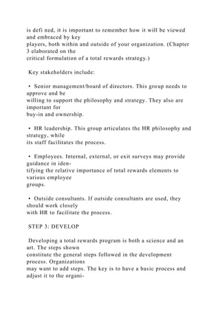 is defi ned, it is important to remember how it will be viewed
and embraced by key
players, both within and outside of your organization. (Chapter
3 elaborated on the
critical formulation of a total rewards strategy.)
Key stakeholders include:
• Senior management/board of directors. This group needs to
approve and be
willing to support the philosophy and strategy. They also are
important for
buy-in and ownership.
• HR leadership. This group articulates the HR philosophy and
strategy, while
its staff facilitates the process.
• Employees. Internal, external, or exit surveys may provide
guidance in iden-
tifying the relative importance of total rewards elements to
various employee
groups.
• Outside consultants. If outside consultants are used, they
should work closely
with HR to facilitate the process.
STEP 3: DEVELOP
Developing a total rewards program is both a science and an
art. The steps shown
constitute the general steps followed in the development
process. Organizations
may want to add steps. The key is to have a basic process and
adjust it to the organi-
 