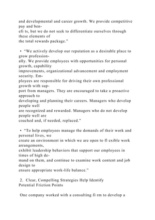 and developmental and career growth. We provide competitive
pay and ben-
efi ts, but we do not seek to differentiate ourselves through
these elements of
the total rewards package.”
• “We actively develop our reputation as a desirable place to
grow profession-
ally. We provide employees with opportunities for personal
growth, capability
improvements, organizational advancement and employment
security. Em-
ployees are responsible for driving their own professional
growth with sup-
port from managers. They are encouraged to take a proactive
approach to
developing and planning their careers. Managers who develop
people well
are recognized and rewarded. Managers who do not develop
people well are
coached and, if needed, replaced.”
• “To help employees manage the demands of their work and
personal lives, we
create an environment in which we are open to fl exible work
arrangements,
exhibit leadership behaviors that support our employees in
times of high de-
mand on them, and continue to examine work content and job
design to
ensure appropriate work-life balance.”
2. Clear, Compelling Strategies Help Identify
Potential Friction Points
One company worked with a consulting fi rm to develop a
 