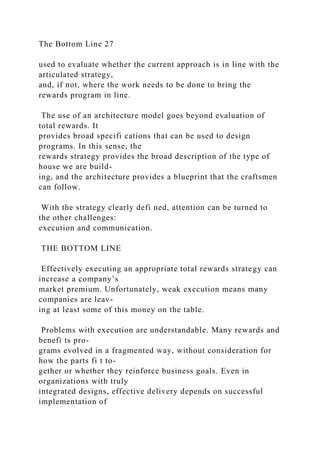 The Bottom Line 27
used to evaluate whether the current approach is in line with the
articulated strategy,
and, if not, where the work needs to be done to bring the
rewards program in line.
The use of an architecture model goes beyond evaluation of
total rewards. It
provides broad specifi cations that can be used to design
programs. In this sense, the
rewards strategy provides the broad description of the type of
house we are build-
ing, and the architecture provides a blueprint that the craftsmen
can follow.
With the strategy clearly defi ned, attention can be turned to
the other challenges:
execution and communication.
THE BOTTOM LINE
Effectively executing an appropriate total rewards strategy can
increase a company’s
market premium. Unfortunately, weak execution means many
companies are leav-
ing at least some of this money on the table.
Problems with execution are understandable. Many rewards and
benefi ts pro-
grams evolved in a fragmented way, without consideration for
how the parts fi t to-
gether or whether they reinforce business goals. Even in
organizations with truly
integrated designs, effective delivery depends on successful
implementation of
 